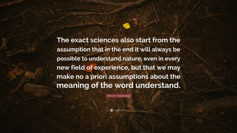 Werner Heisenberg Quote: “The exact sciences also start from the assumption that in the end it will always be possible to understand nature, even in every new field of experience, but that we may make no a priori assumptions about the meaning of the word understand.”