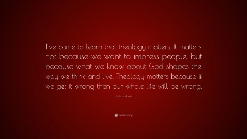 Joshua Harris Quote: “I’ve come to learn that theology matters. It matters not because we want to impress people, but because what we know about God shapes the way we think and live. Theology matters because if we get it wrong then our whole life will be wrong.”