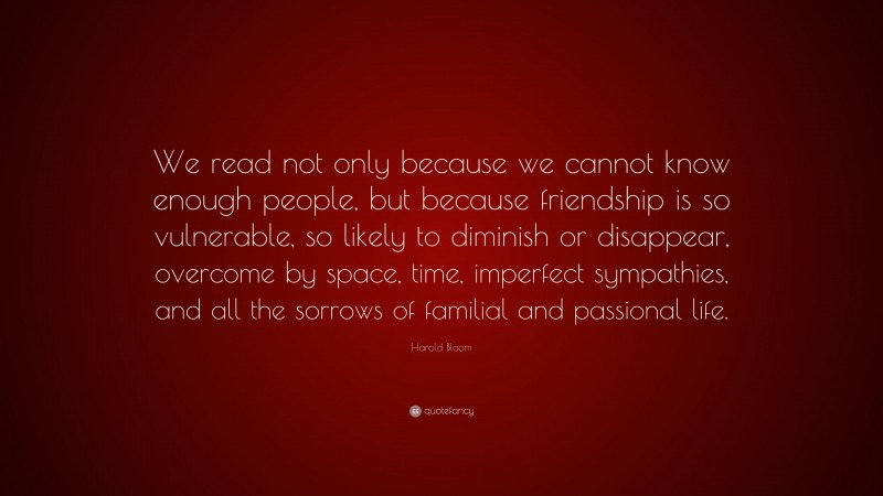 Harold Bloom Quote: “We read not only because we cannot know enough people, but because friendship is so vulnerable, so likely to diminish or disappear, overcome by space, time, imperfect sympathies, and all the sorrows of familial and passional life.”