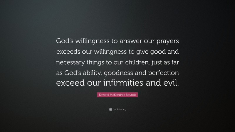 Edward McKendree Bounds Quote: “God’s willingness to answer our prayers exceeds our willingness to give good and necessary things to our children, just as far as God’s ability, goodness and perfection exceed our infirmities and evil.”