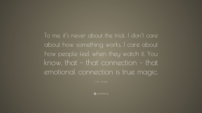 Criss Angel Quote: “To me, it’s never about the trick. I don’t care about how something works. I care about how people feel when they watch it. You know, that – that connection – that emotional connection is true magic.”