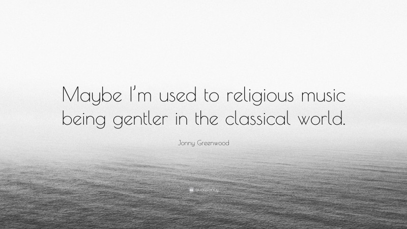 Jonny Greenwood Quote: “Maybe I’m used to religious music being gentler in the classical world.”