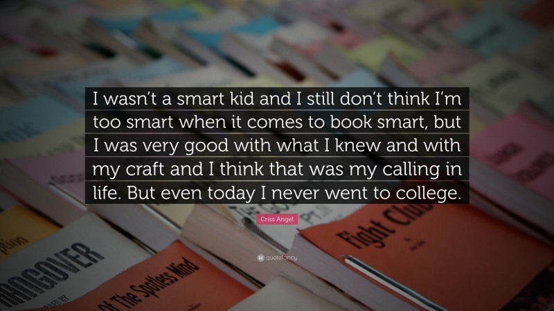 Criss Angel Quote: “I wasn’t a smart kid and I still don’t think I’m too smart when it comes to book smart, but I was very good with what I knew and with my craft and I think that was my calling in life. But even today I never went to college.”
