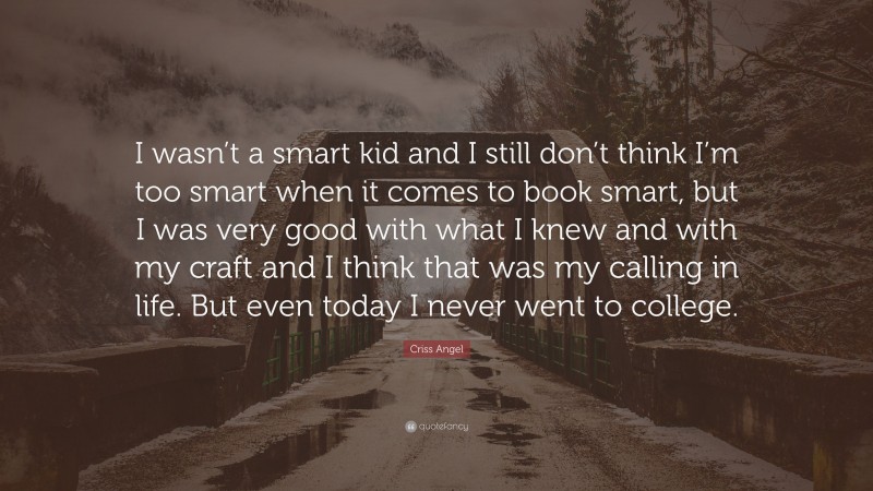Criss Angel Quote: “I wasn’t a smart kid and I still don’t think I’m too smart when it comes to book smart, but I was very good with what I knew and with my craft and I think that was my calling in life. But even today I never went to college.”