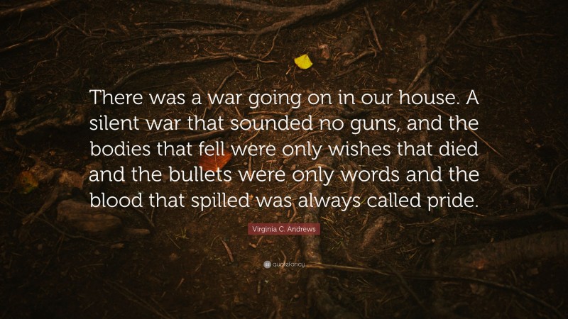 Virginia C. Andrews Quote: “There was a war going on in our house. A silent war that sounded no guns, and the bodies that fell were only wishes that died and the bullets were only words and the blood that spilled was always called pride.”
