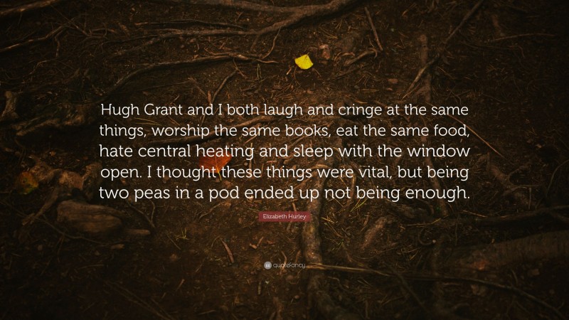 Elizabeth Hurley Quote: “Hugh Grant and I both laugh and cringe at the same things, worship the same books, eat the same food, hate central heating and sleep with the window open. I thought these things were vital, but being two peas in a pod ended up not being enough.”