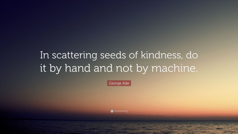 George Ade Quote: “In scattering seeds of kindness, do it by hand and not by machine.”