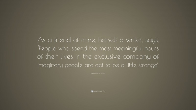 Lawrence Block Quote: “As a friend of mine, herself a writer, says, ‘People who spend the most meaningful hours of their lives in the exclusive company of imaginary people are apt to be a little strange’”