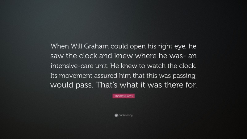 Thomas Harris Quote: “When Will Graham could open his right eye, he saw the clock and knew where he was- an intensive-care unit. He knew to watch the clock. Its movement assured him that this was passing, would pass. That’s what it was there for.”