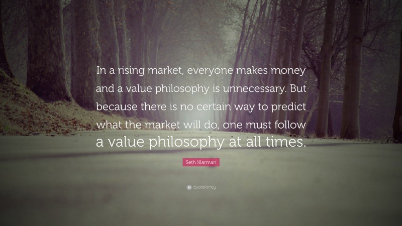 Seth Klarman Quote: “In a rising market, everyone makes money and a value philosophy is unnecessary. But because there is no certain way to predict what the market will do, one must follow a value philosophy at all times.”