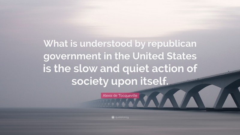 Alexis de Tocqueville Quote: “What is understood by republican government in the United States is the slow and quiet action of society upon itself.”