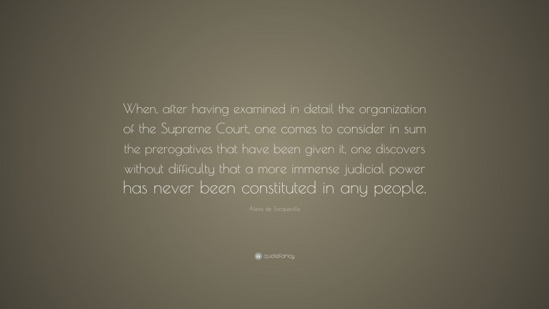 Alexis de Tocqueville Quote: “When, after having examined in detail the organization of the Supreme Court, one comes to consider in sum the prerogatives that have been given it, one discovers without difficulty that a more immense judicial power has never been constituted in any people.”