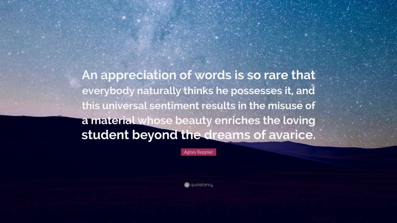 Agnes Repplier Quote: “An appreciation of words is so rare that everybody naturally thinks he possesses it, and this universal sentiment results in the misuse of a material whose beauty enriches the loving student beyond the dreams of avarice.”