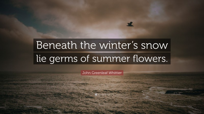 John Greenleaf Whittier Quote: “Beneath the winter’s snow lie germs of summer flowers.”
