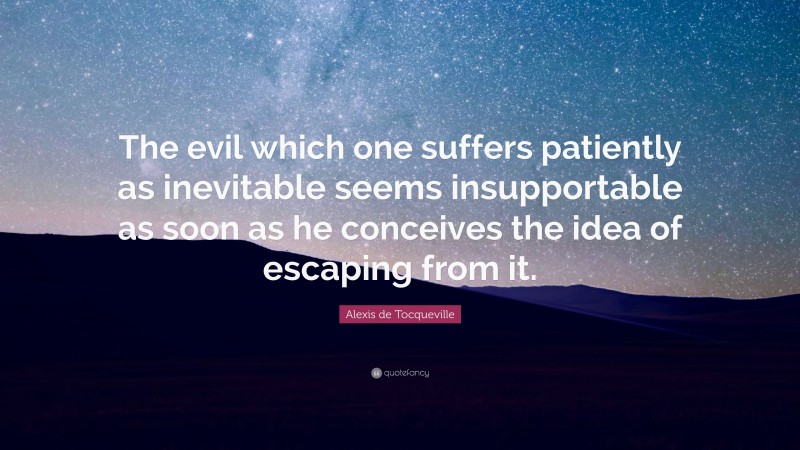 Alexis de Tocqueville Quote: “The evil which one suffers patiently as inevitable seems insupportable as soon as he conceives the idea of escaping from it.”