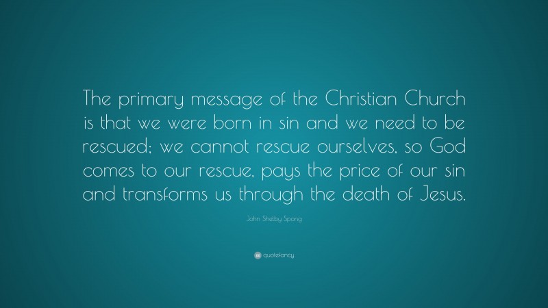 John Shelby Spong Quote: “The primary message of the Christian Church is that we were born in sin and we need to be rescued; we cannot rescue ourselves, so God comes to our rescue, pays the price of our sin and transforms us through the death of Jesus.”