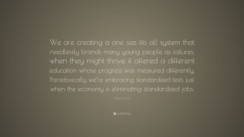 Robert B. Reich Quote: “We are creating a one size fits all system that needlessly brands many young people as failures, when they might thrive if offered a different education whose progress was measured differently. Paradoxically we’re embracing standardized tests just when the economy is eliminating standardized jobs.”