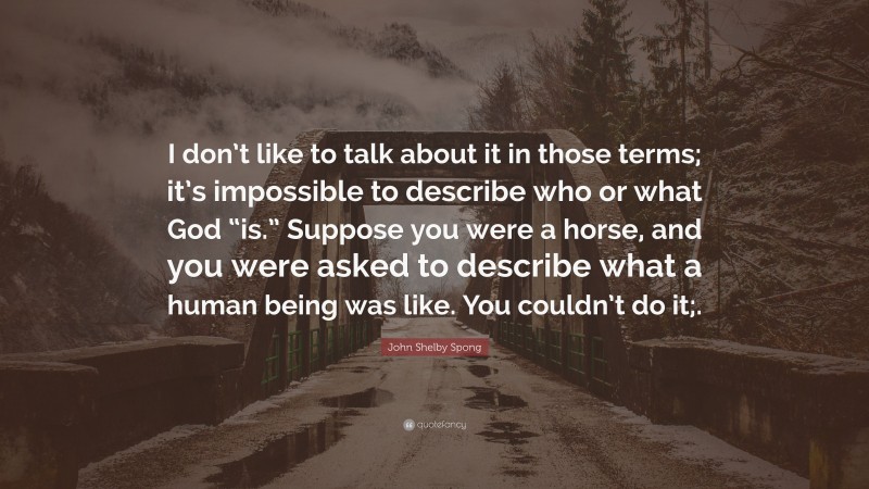 John Shelby Spong Quote: “I don’t like to talk about it in those terms; it’s impossible to describe who or what God “is.” Suppose you were a horse, and you were asked to describe what a human being was like. You couldn’t do it;.”