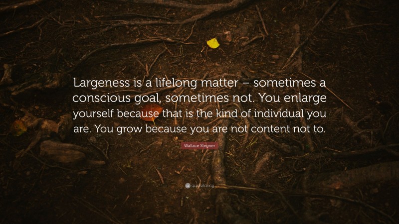 Wallace Stegner Quote: “Largeness is a lifelong matter – sometimes a conscious goal, sometimes not. You enlarge yourself because that is the kind of individual you are. You grow because you are not content not to.”