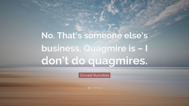 Donald Rumsfeld Quote: “No. That’s someone else’s business. Quagmire is – I don’t do quagmires.”