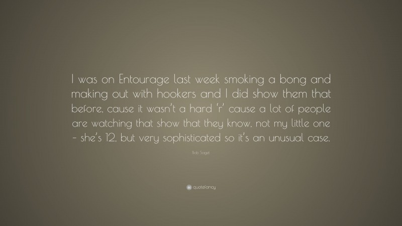 Bob Saget Quote: “I was on Entourage last week smoking a bong and making out with hookers and I did show them that before, cause it wasn’t a hard ‘r’ cause a lot of people are watching that show that they know, not my little one – she’s 12, but very sophisticated so it’s an unusual case.”