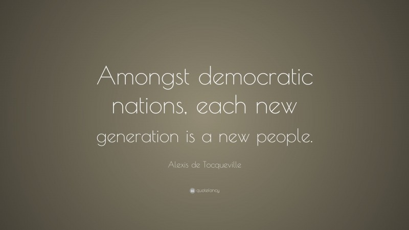 Alexis de Tocqueville Quote: “Amongst democratic nations, each new generation is a new people.”