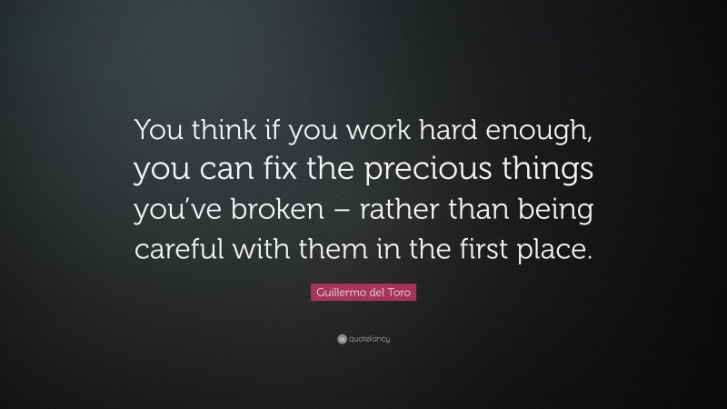 Guillermo del Toro Quote: “You think if you work hard enough, you can fix the precious things you’ve broken – rather than being careful with them in the first place.”
