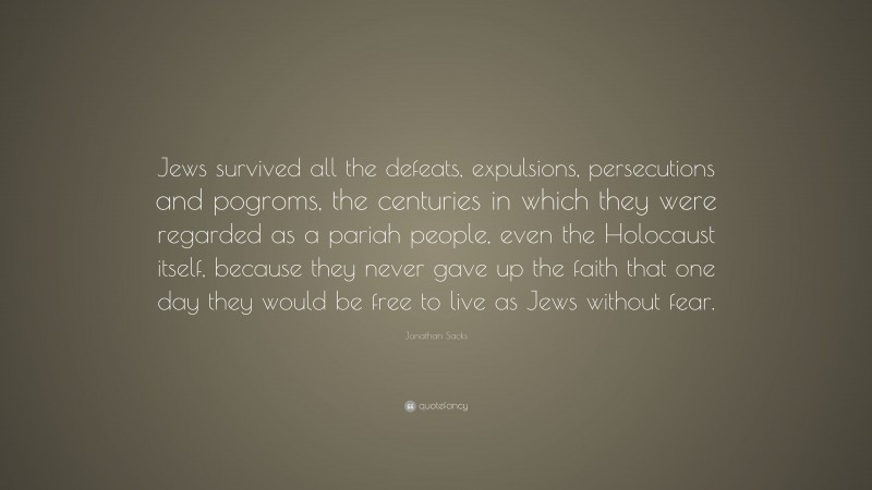 Jonathan Sacks Quote: “Jews survived all the defeats, expulsions, persecutions and pogroms, the centuries in which they were regarded as a pariah people, even the Holocaust itself, because they never gave up the faith that one day they would be free to live as Jews without fear.”