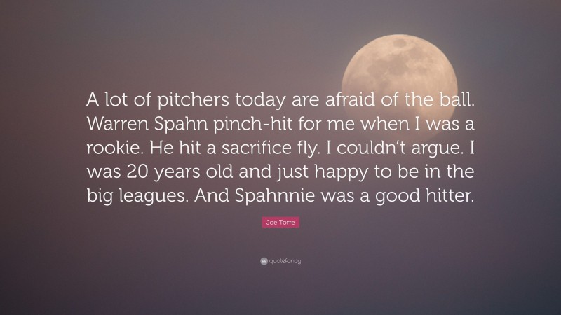 Joe Torre Quote: “A lot of pitchers today are afraid of the ball. Warren Spahn pinch-hit for me when I was a rookie. He hit a sacrifice fly. I couldn’t argue. I was 20 years old and just happy to be in the big leagues. And Spahnnie was a good hitter.”
