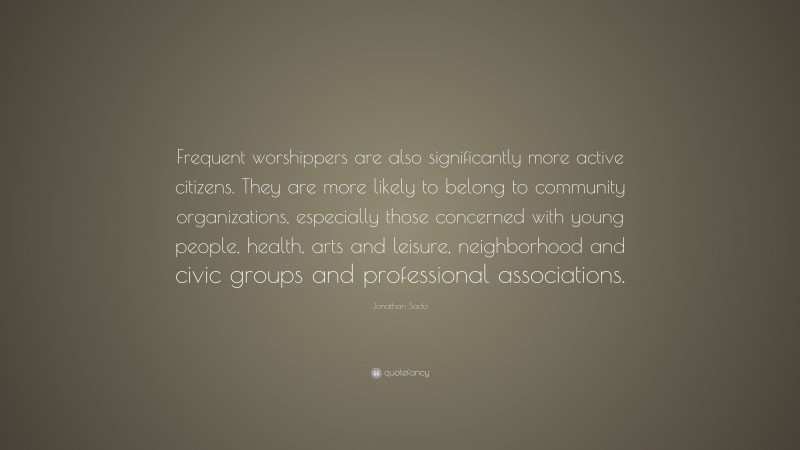 Jonathan Sacks Quote: “Frequent worshippers are also significantly more active citizens. They are more likely to belong to community organizations, especially those concerned with young people, health, arts and leisure, neighborhood and civic groups and professional associations.”