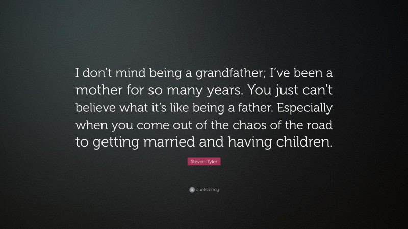 Steven Tyler Quote: “I don’t mind being a grandfather; I’ve been a mother for so many years. You just can’t believe what it’s like being a father. Especially when you come out of the chaos of the road to getting married and having children.”