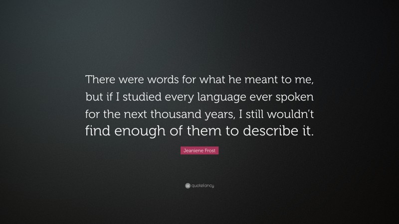 Jeaniene Frost Quote: “There were words for what he meant to me, but if I studied every language ever spoken for the next thousand years, I still wouldn’t find enough of them to describe it.”