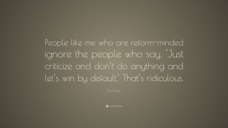 Paul Ryan Quote: “People like me who are reform-minded ignore the people who say, ‘Just criticize and don’t do anything and let’s win by default.’ That’s ridiculous.”