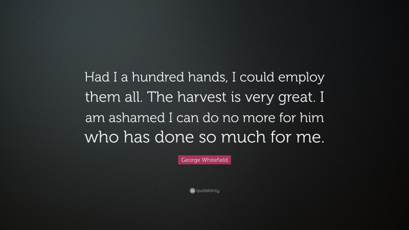 George Whitefield Quote: “Had I a hundred hands, I could employ them all. The harvest is very great. I am ashamed I can do no more for him who has done so much for me.”