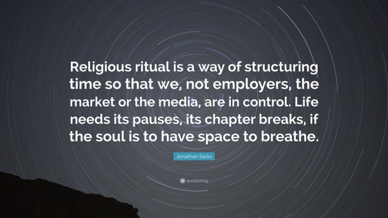Jonathan Sacks Quote: “Religious ritual is a way of structuring time so that we, not employers, the market or the media, are in control. Life needs its pauses, its chapter breaks, if the soul is to have space to breathe.”