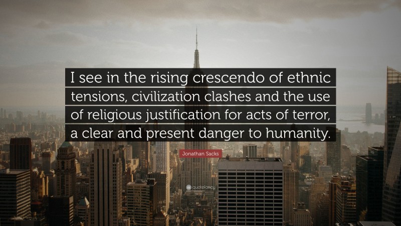 Jonathan Sacks Quote: “I see in the rising crescendo of ethnic tensions, civilization clashes and the use of religious justification for acts of terror, a clear and present danger to humanity.”