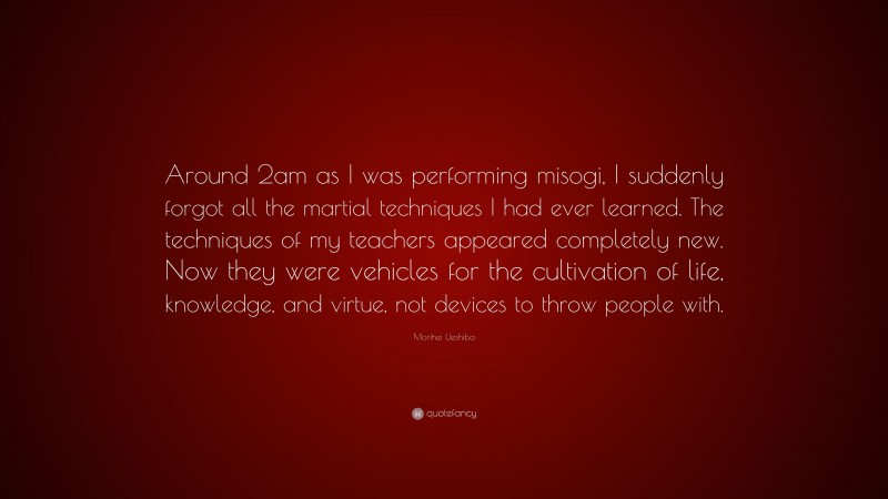 Morihei Ueshiba Quote: “Around 2am as I was performing misogi, I suddenly forgot all the martial techniques I had ever learned. The techniques of my teachers appeared completely new. Now they were vehicles for the cultivation of life, knowledge, and virtue, not devices to throw people with.”