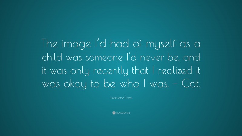 Jeaniene Frost Quote: “The image I’d had of myself as a child was someone I’d never be, and it was only recently that I realized it was okay to be who I was. – Cat.”