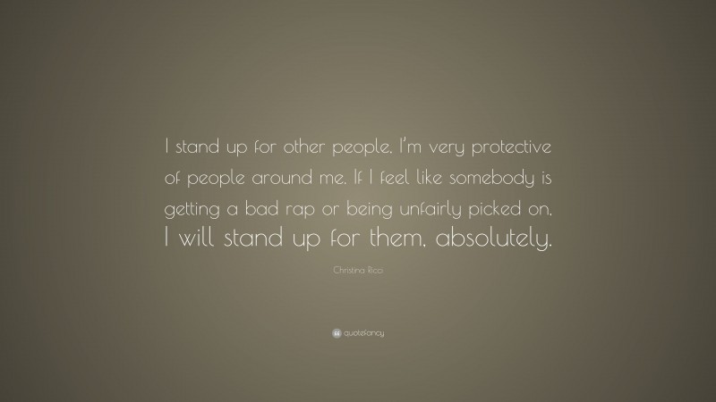 Christina Ricci Quote: “I stand up for other people, I’m very protective of people around me. If I feel like somebody is getting a bad rap or being unfairly picked on, I will stand up for them, absolutely.”