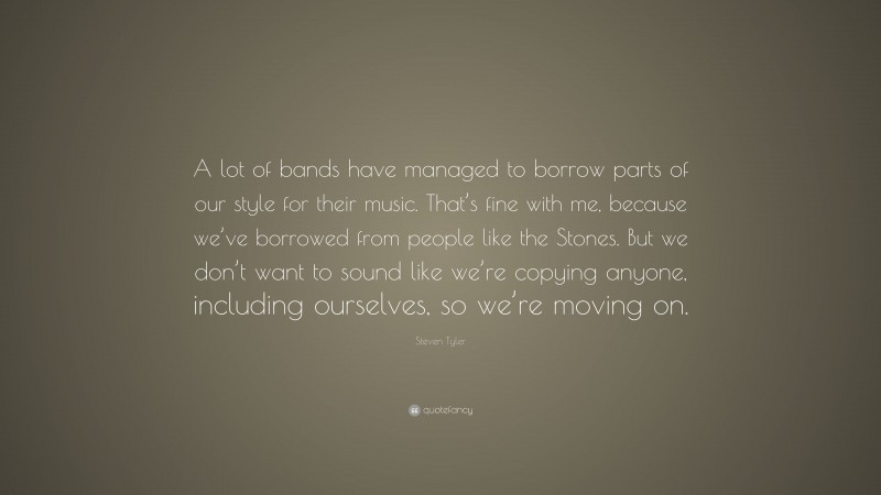 Steven Tyler Quote: “A lot of bands have managed to borrow parts of our style for their music. That’s fine with me, because we’ve borrowed from people like the Stones. But we don’t want to sound like we’re copying anyone, including ourselves, so we’re moving on.”