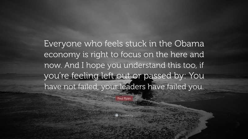 Paul Ryan Quote: “Everyone who feels stuck in the Obama economy is right to focus on the here and now. And I hope you understand this too, if you’re feeling left out or passed by: You have not failed, your leaders have failed you.”