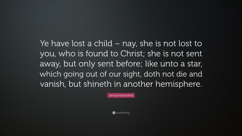 Samuel Rutherford Quote: “Ye have lost a child – nay, she is not lost to you, who is found to Christ; she is not sent away, but only sent before; like unto a star, which going out of our sight, doth not die and vanish, but shineth in another hemisphere.”