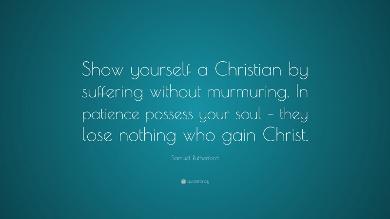 Samuel Rutherford Quote: “Show yourself a Christian by suffering without murmuring. In patience possess your soul – they lose nothing who gain Christ.”