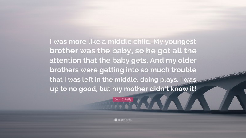 John C. Reilly Quote: “I was more like a middle child. My youngest brother was the baby, so he got all the attention that the baby gets. And my older brothers were getting into so much trouble that I was left in the middle, doing plays. I was up to no good, but my mother didn’t know it!”