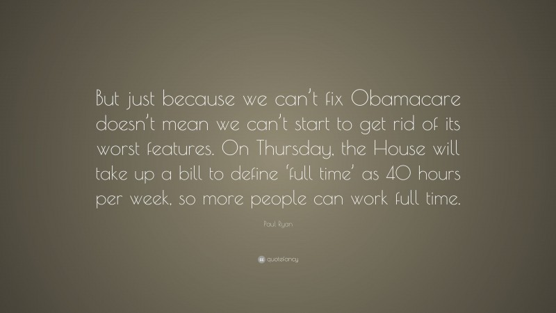 Paul Ryan Quote: “But just because we can’t fix Obamacare doesn’t mean we can’t start to get rid of its worst features. On Thursday, the House will take up a bill to define ‘full time’ as 40 hours per week, so more people can work full time.”