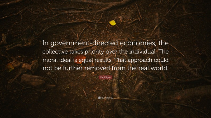 Paul Ryan Quote: “In government-directed economies, the collective takes priority over the individual. The moral ideal is equal results. That approach could not be further removed from the real world.”