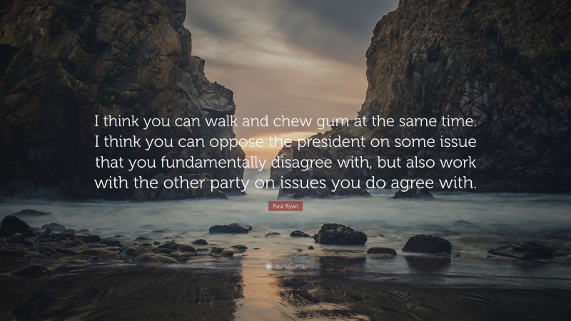 Paul Ryan Quote: “I think you can walk and chew gum at the same time. I think you can oppose the president on some issue that you fundamentally disagree with, but also work with the other party on issues you do agree with.”