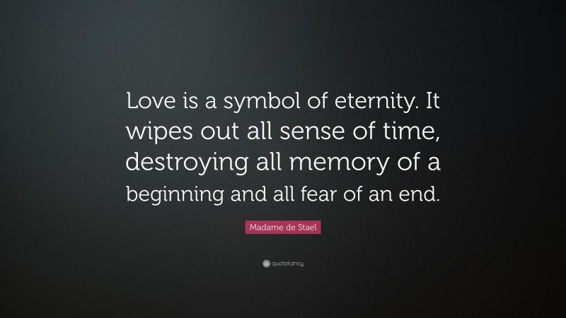 Madame de Stael Quote: “Love is a symbol of eternity. It wipes out all sense of time, destroying all memory of a beginning and all fear of an end.”