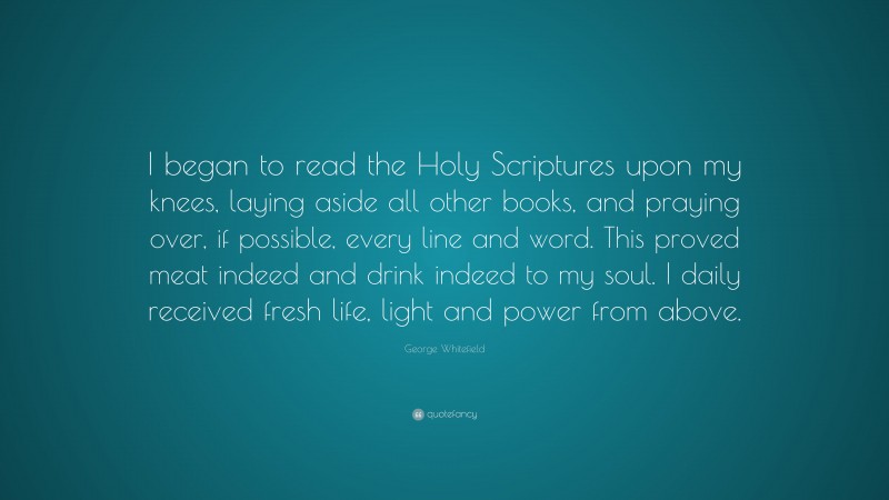 George Whitefield Quote: “I began to read the Holy Scriptures upon my knees, laying aside all other books, and praying over, if possible, every line and word. This proved meat indeed and drink indeed to my soul. I daily received fresh life, light and power from above.”