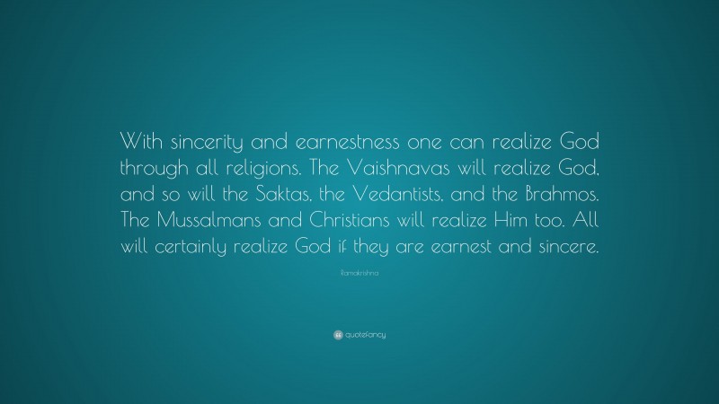 Ramakrishna Quote: “With sincerity and earnestness one can realize God through all religions. The Vaishnavas will realize God, and so will the Saktas, the Vedantists, and the Brahmos. The Mussalmans and Christians will realize Him too. All will certainly realize God if they are earnest and sincere.”